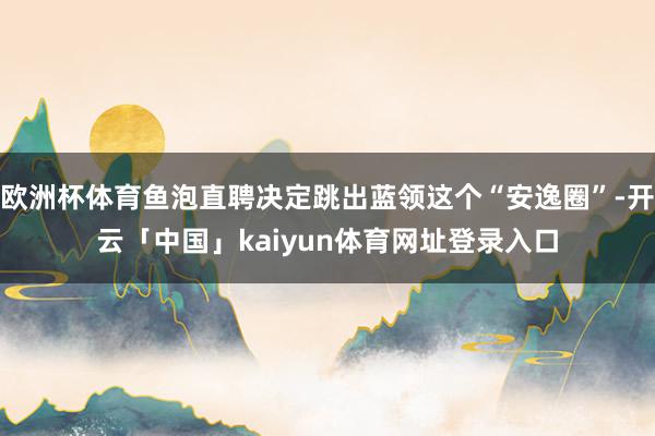 欧洲杯体育鱼泡直聘决定跳出蓝领这个“安逸圈”-开云「中国」kaiyun体育网址登录入口