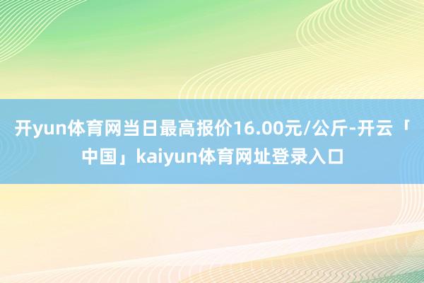 开yun体育网当日最高报价16.00元/公斤-开云「中国」kaiyun体育网址登录入口