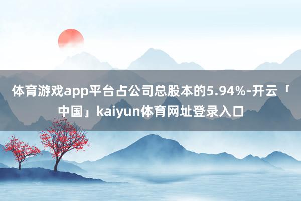 体育游戏app平台占公司总股本的5.94%-开云「中国」kaiyun体育网址登录入口