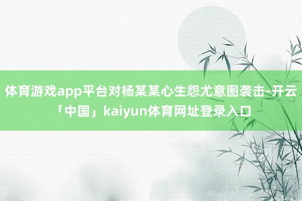 体育游戏app平台对杨某某心生怨尤意图袭击-开云「中国」kaiyun体育网址登录入口