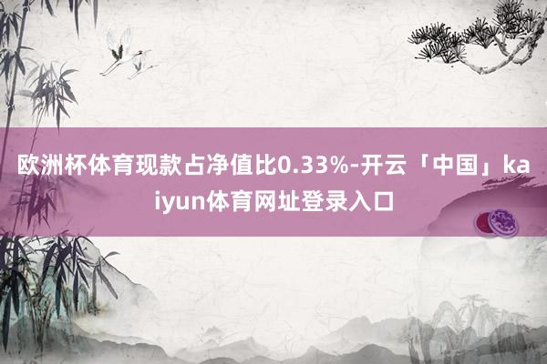 欧洲杯体育现款占净值比0.33%-开云「中国」kaiyun体育网址登录入口