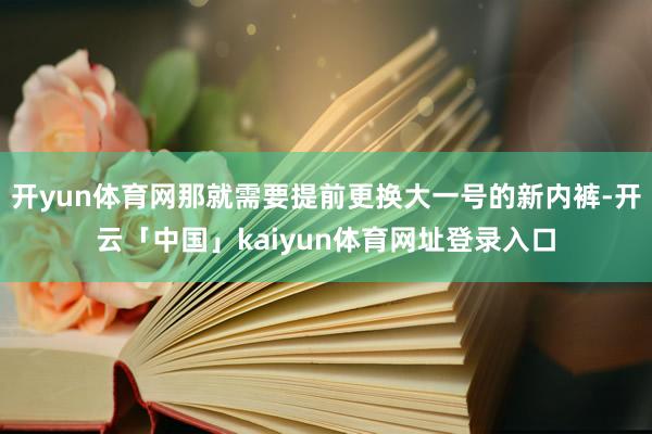 开yun体育网那就需要提前更换大一号的新内裤-开云「中国」kaiyun体育网址登录入口