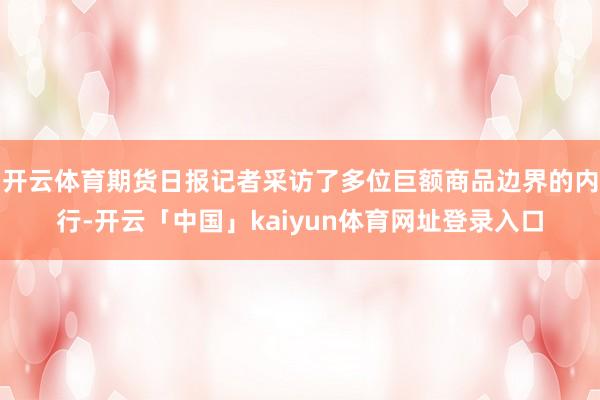 开云体育期货日报记者采访了多位巨额商品边界的内行-开云「中国」kaiyun体育网址登录入口