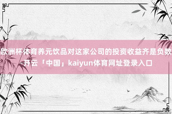 欧洲杯体育养元饮品对这家公司的投资收益齐是负数-开云「中国」kaiyun体育网址登录入口