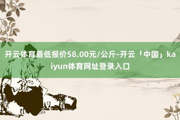 开云体育最低报价58.00元/公斤-开云「中国」kaiyun体育网址登录入口