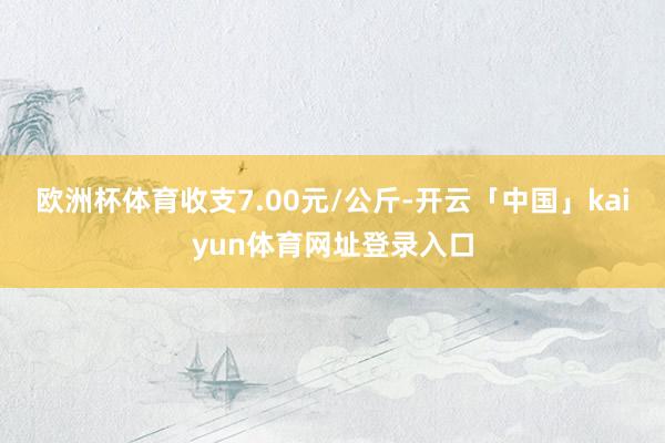 欧洲杯体育收支7.00元/公斤-开云「中国」kaiyun体育网址登录入口