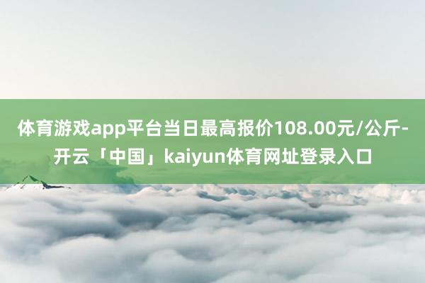 体育游戏app平台当日最高报价108.00元/公斤-开云「中国」kaiyun体育网址登录入口