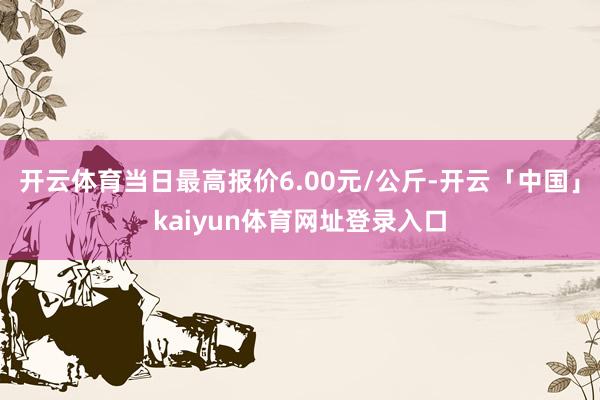 开云体育当日最高报价6.00元/公斤-开云「中国」kaiyun体育网址登录入口