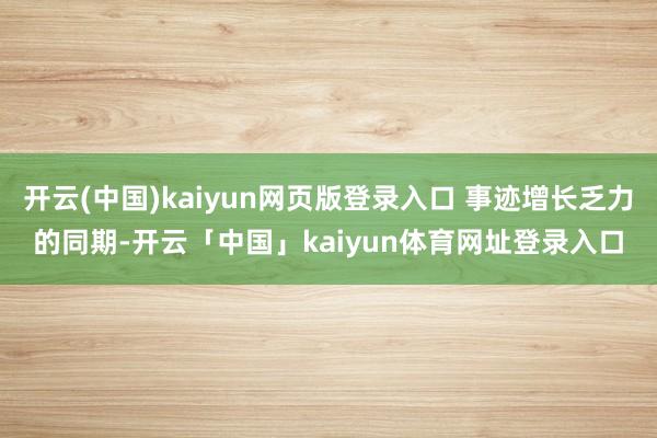 开云(中国)kaiyun网页版登录入口 事迹增长乏力的同期-开云「中国」kaiyun体育网址登录入口