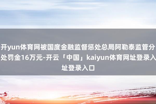 开yun体育网被国度金融监督惩处总局阿勒泰监管分局处罚金16万元-开云「中国」kaiyun体育网址登录入口