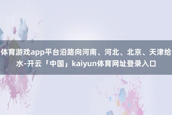 体育游戏app平台沿路向河南、河北、北京、天津给水-开云「中国」kaiyun体育网址登录入口
