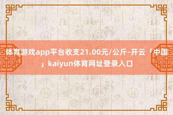 体育游戏app平台收支21.00元/公斤-开云「中国」kaiyun体育网址登录入口
