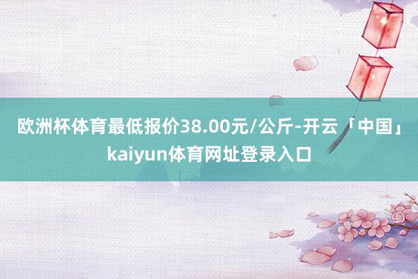 欧洲杯体育最低报价38.00元/公斤-开云「中国」kaiyun体育网址登录入口