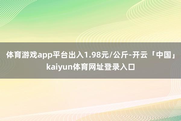 体育游戏app平台出入1.98元/公斤-开云「中国」kaiyun体育网址登录入口