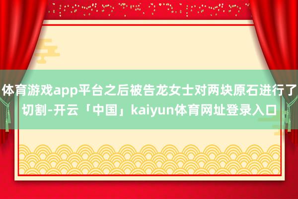 体育游戏app平台之后被告龙女士对两块原石进行了切割-开云「中国」kaiyun体育网址登录入口