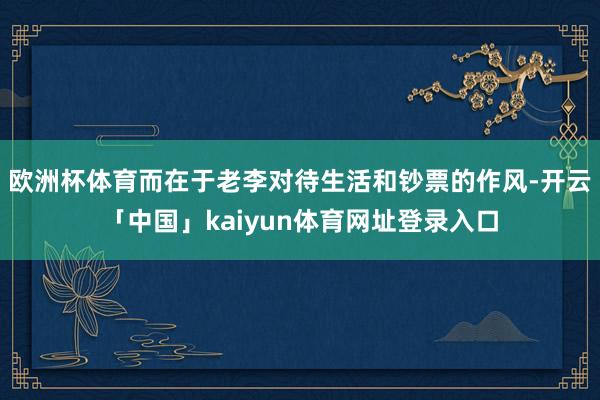 欧洲杯体育而在于老李对待生活和钞票的作风-开云「中国」kaiyun体育网址登录入口