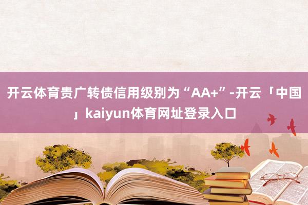 开云体育贵广转债信用级别为“AA+”-开云「中国」kaiyun体育网址登录入口