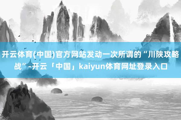 开云体育(中国)官方网站发动一次所谓的“川陕攻略战”-开云「中国」kaiyun体育网址登录入口