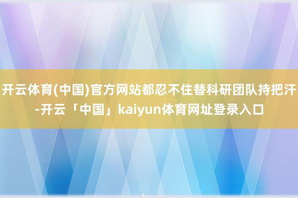 开云体育(中国)官方网站都忍不住替科研团队持把汗-开云「中国」kaiyun体育网址登录入口