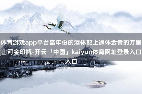 体育游戏app平台高年份的酒体配上通体金黄的万里山河金印瓶-开云「中国」kaiyun体育网址登录入口
