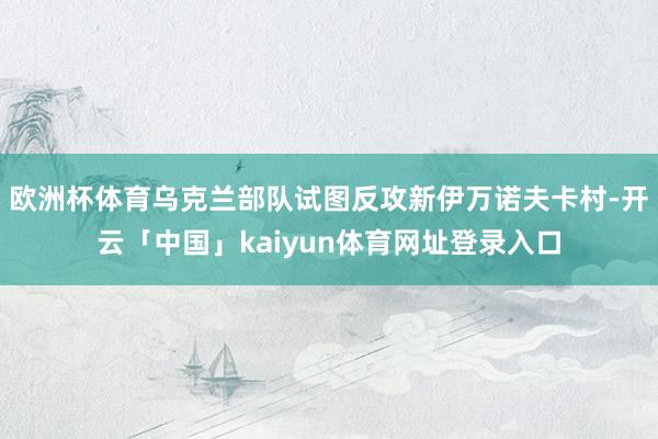 欧洲杯体育乌克兰部队试图反攻新伊万诺夫卡村-开云「中国」kaiyun体育网址登录入口