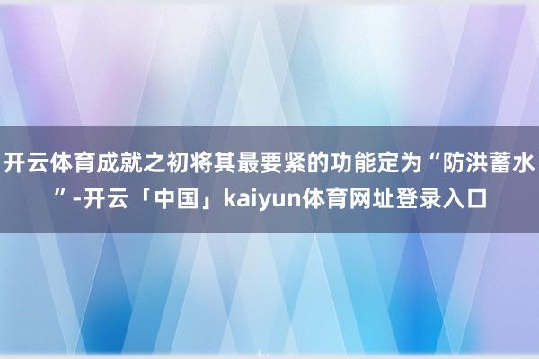 开云体育成就之初将其最要紧的功能定为“防洪蓄水”-开云「中国」kaiyun体育网址登录入口