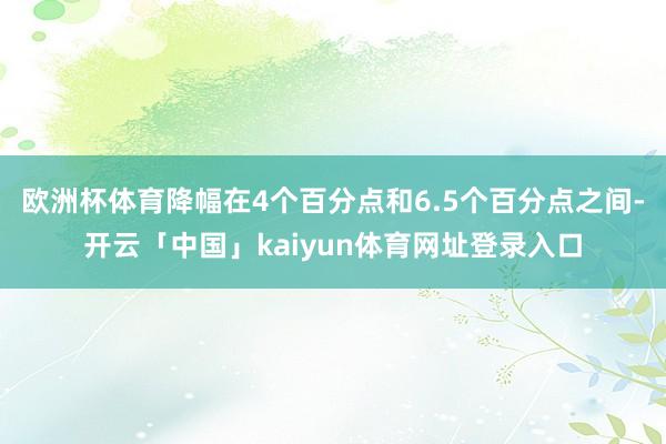 欧洲杯体育降幅在4个百分点和6.5个百分点之间-开云「中国」kaiyun体育网址登录入口