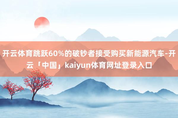 开云体育跳跃60%的破钞者接受购买新能源汽车-开云「中国」kaiyun体育网址登录入口
