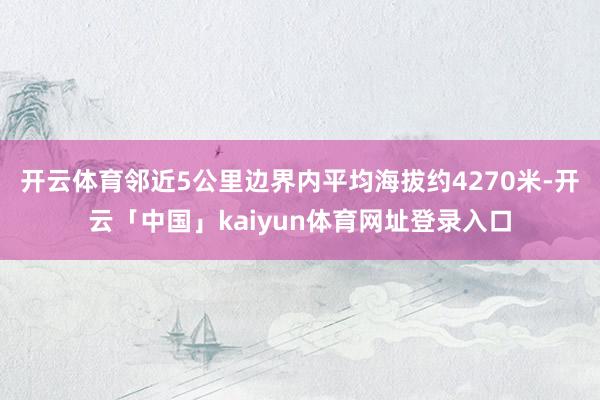 开云体育邻近5公里边界内平均海拔约4270米-开云「中国」kaiyun体育网址登录入口