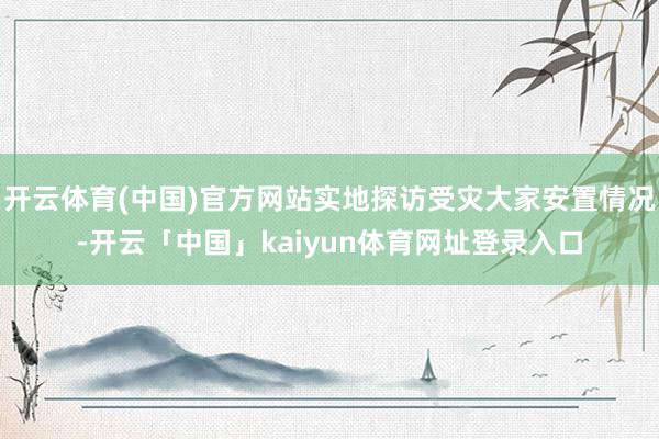 开云体育(中国)官方网站实地探访受灾大家安置情况-开云「中国」kaiyun体育网址登录入口