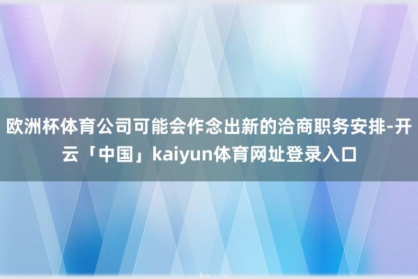 欧洲杯体育公司可能会作念出新的洽商职务安排-开云「中国」kaiyun体育网址登录入口