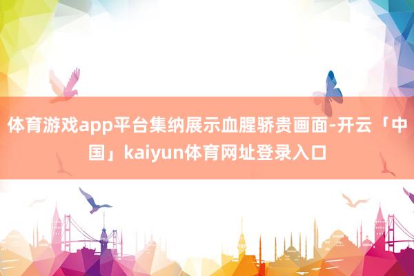 体育游戏app平台集纳展示血腥骄贵画面-开云「中国」kaiyun体育网址登录入口