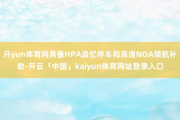 开yun体育网具备HPA追忆停车和高速NOA领航补助-开云「中国」kaiyun体育网址登录入口