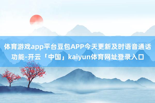 体育游戏app平台豆包APP今天更新及时语音通话功能-开云「中国」kaiyun体育网址登录入口