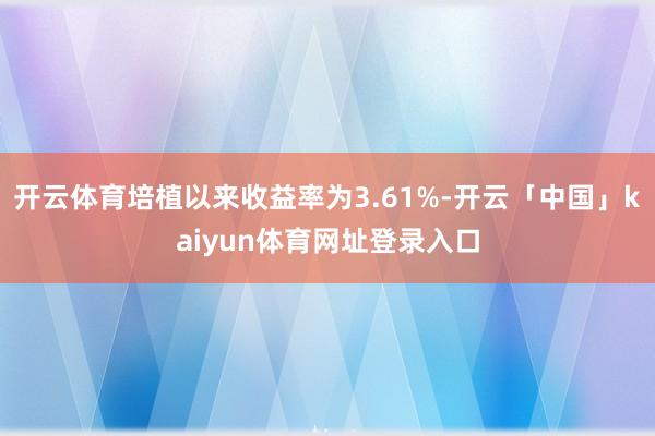 开云体育培植以来收益率为3.61%-开云「中国」kaiyun体育网址登录入口