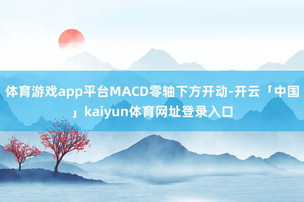 体育游戏app平台MACD零轴下方开动-开云「中国」kaiyun体育网址登录入口