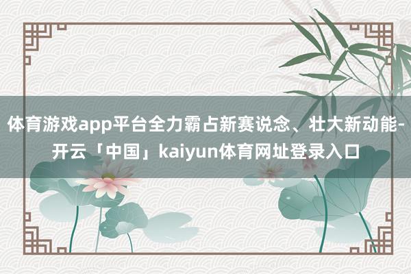 体育游戏app平台全力霸占新赛说念、壮大新动能-开云「中国」kaiyun体育网址登录入口