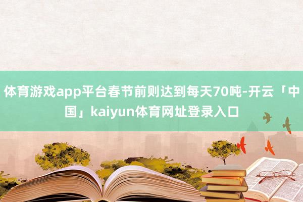 体育游戏app平台春节前则达到每天70吨-开云「中国」kaiyun体育网址登录入口