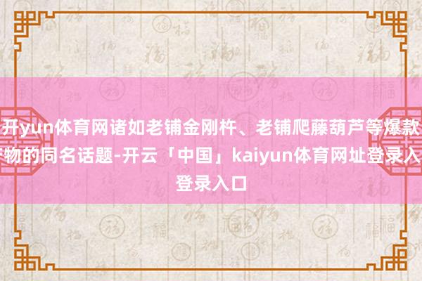 开yun体育网诸如老铺金刚杵、老铺爬藤葫芦等爆款产物的同名话题-开云「中国」kaiyun体育网址登录入口