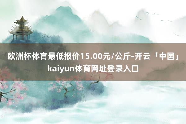 欧洲杯体育最低报价15.00元/公斤-开云「中国」kaiyun体育网址登录入口