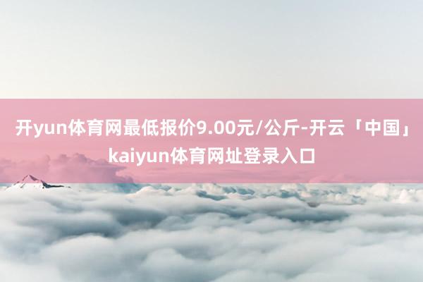 开yun体育网最低报价9.00元/公斤-开云「中国」kaiyun体育网址登录入口