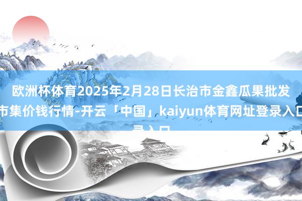 欧洲杯体育2025年2月28日长治市金鑫瓜果批发市集价钱行情-开云「中国」kaiyun体育网址登录入口