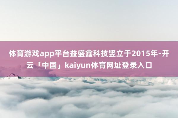 体育游戏app平台　　益盛鑫科技竖立于2015年-开云「中国」kaiyun体育网址登录入口
