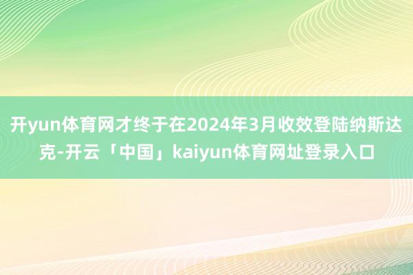 开yun体育网才终于在2024年3月收效登陆纳斯达克-开云「中国」kaiyun体育网址登录入口