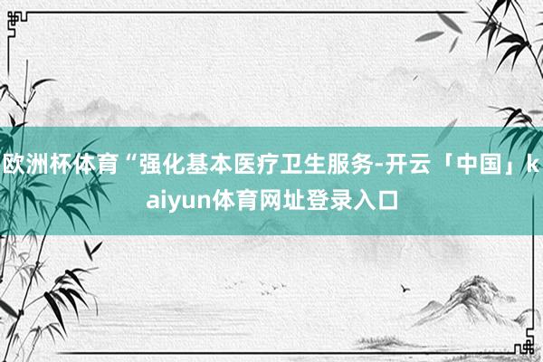 欧洲杯体育“强化基本医疗卫生服务-开云「中国」kaiyun体育网址登录入口