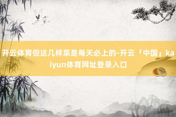 开云体育但这几样菜是每天必上的-开云「中国」kaiyun体育网址登录入口