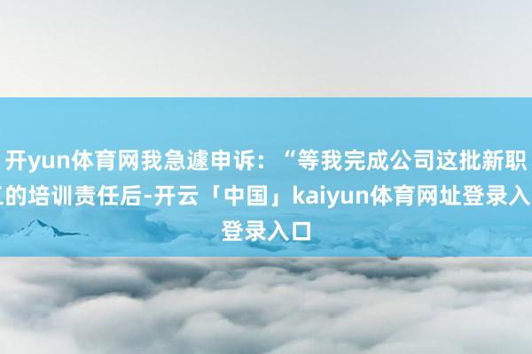 开yun体育网我急遽申诉：“等我完成公司这批新职工的培训责任后-开云「中国」kaiyun体育网址登录入口