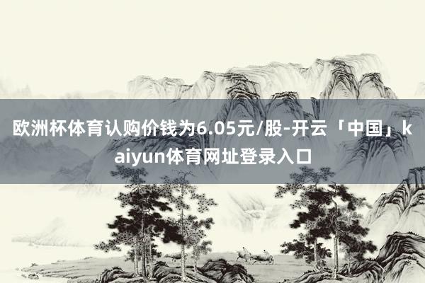 欧洲杯体育认购价钱为6.05元/股-开云「中国」kaiyun体育网址登录入口