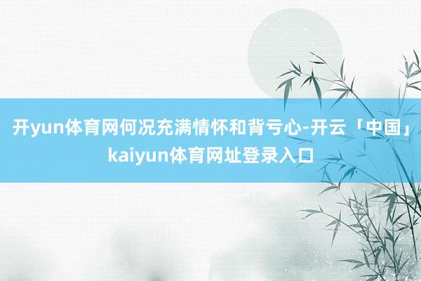 开yun体育网何况充满情怀和背亏心-开云「中国」kaiyun体育网址登录入口