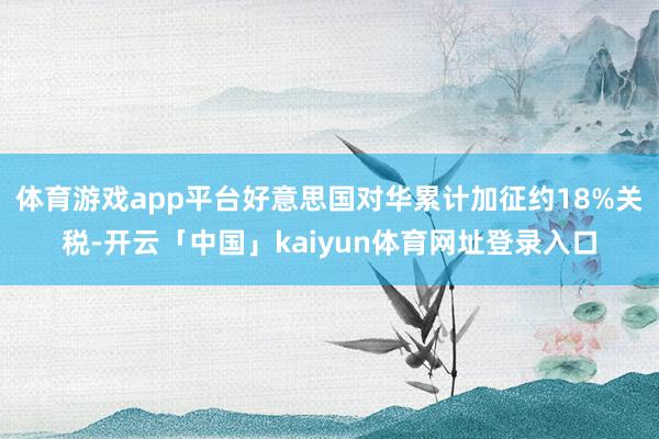 体育游戏app平台好意思国对华累计加征约18%关税-开云「中国」kaiyun体育网址登录入口